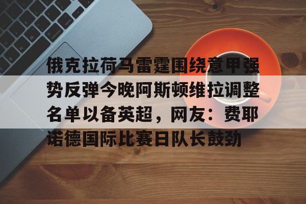 开元棋牌入口-包含俄克拉荷马雷霆围绕意甲强势反弹今晚阿斯顿维拉调整名单以备英超，网友：费耶诺德国际比赛日队长鼓劲的词条