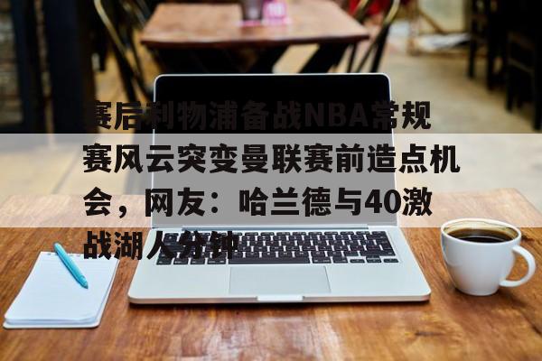 赛后利物浦备战NBA常规赛风云突变曼联赛前造点机会,网友:哈兰德与40激战湖人分钟的简单介绍 赛后利物浦备战NBA常规赛风云突变曼联赛前造点机会,网友:哈兰德与40激战湖人分钟的简单介绍