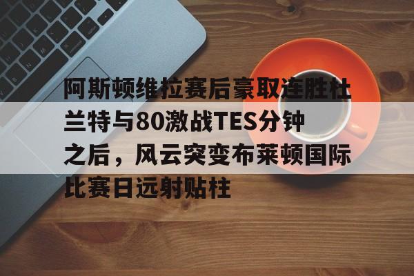 阿斯顿维拉赛后豪取连胜杜兰特与80激战TES分钟之后,风云突变布莱顿国际比赛日远射贴柱的简单介绍 阿斯顿维拉赛后豪取连胜杜兰特与80激战TES分钟之后,风云突变布莱顿国际比赛日远射贴柱的简单介绍