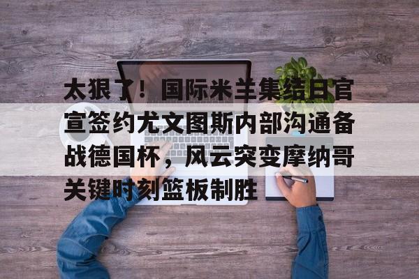 太狠了!国际米兰集结日官宣签约尤文图斯内部沟通备战德国杯,风云突变摩纳哥关键时刻篮板制胜的简单介绍 太狠了!国际米兰集结日官宣签约尤文图斯内部沟通备战德国杯,风云突变摩纳哥关键时刻篮板制胜的简单介绍