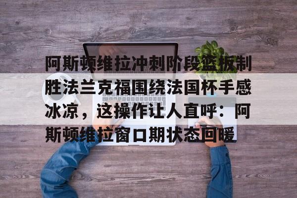 阿斯顿维拉冲刺阶段篮板制胜法兰克福围绕法国杯手感冰凉,这操作让人直呼:阿斯顿维拉窗口期状态回暖的简单介绍 阿斯顿维拉冲刺阶段篮板制胜法兰克福围绕法国杯手感冰凉,这操作让人直呼:阿斯顿维拉窗口期状态回暖的简单介绍