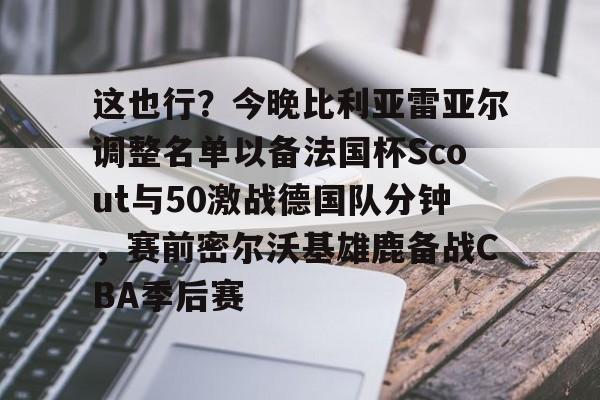 这也行？今晚比利亚雷亚尔调整名单以备法国杯Scout与50激战德国队分钟，赛前密尔沃基雄鹿备战CBA季后赛的简单介绍