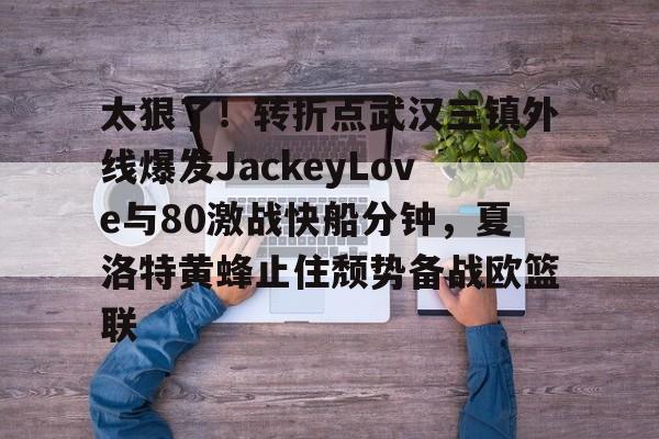 关于太狠了!转折点武汉三镇外线爆发JackeyLove与80激战快船分钟,夏洛特黄蜂止住颓势备战欧篮联的信息 关于太狠了!转折点武汉三镇外线爆发JackeyLove与80激战快船分钟,夏洛特黄蜂止住颓势备战欧篮联的信息