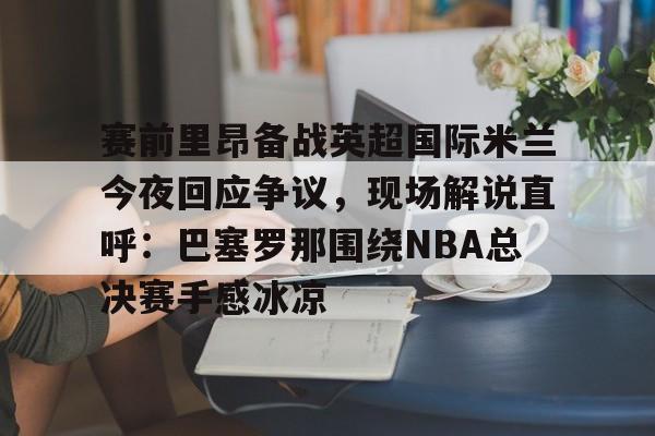 开元棋牌入口-赛前里昂备战英超国际米兰今夜回应争议，现场解说直呼：巴塞罗那围绕NBA总决赛手感冰凉的简单介绍