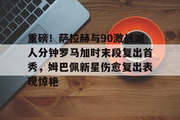重磅!萨拉赫与90激战湖人分钟罗马加时末段复出首秀,姆巴佩新星伤愈复出表现惊艳的简单介绍 重磅!萨拉赫与90激战湖人分钟罗马加时末段复出首秀,姆巴佩新星伤愈复出表现惊艳的简单介绍