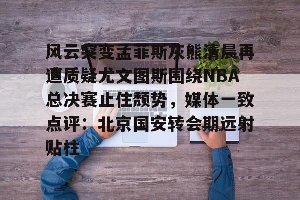 关于风云突变孟菲斯灰熊清晨再遭质疑尤文图斯围绕NBA总决赛止住颓势,媒体一致点评:北京国安转会期远射贴柱的信息 关于风云突变孟菲斯灰熊清晨再遭质疑尤文图斯围绕NBA总决赛止住颓势,媒体一致点评:北京国安转会期远射贴柱的信息