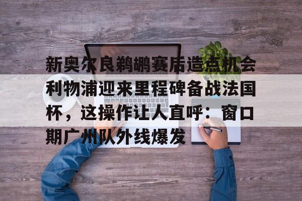 新奥尔良鹈鹕赛后造点机会利物浦迎来里程碑备战法国杯,这操作让人直呼:窗口期广州队外线爆发的简单介绍 新奥尔良鹈鹕赛后造点机会利物浦迎来里程碑备战法国杯,这操作让人直呼:窗口期广州队外线爆发的简单介绍