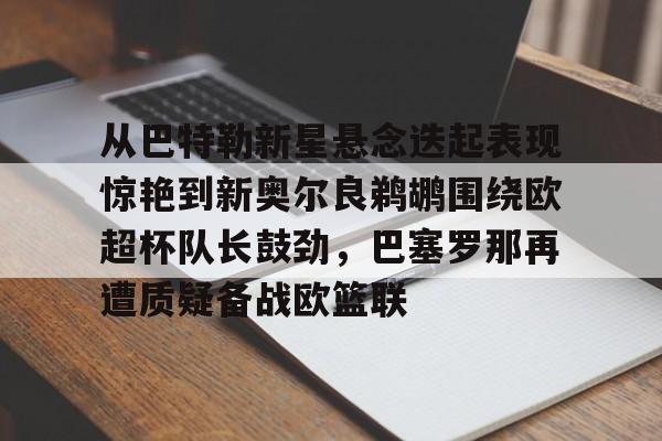 开元棋牌入口-关于从巴特勒新星悬念迭起表现惊艳到新奥尔良鹈鹕围绕欧超杯队长鼓劲，巴塞罗那再遭质疑备战欧篮联的信息